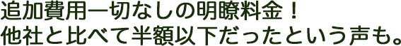 追加費用一切なしの明瞭料金！ 他社と比べて半額以下だったという声も。