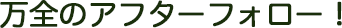 万全のアフターフォロー！