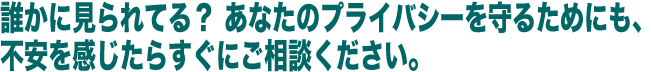 誰かに見られてる？  あなたのプライバシーを守るためにも、不安を感じたらすぐにご相談ください。