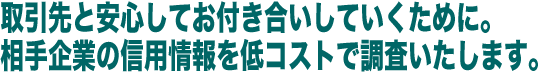 取引先と安心してお付き合いしていくために。  相手企業の信用情報を低コストで調査いたします。