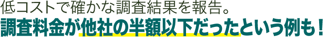 低コストで確かな調査結果を報告。調査料金が他社の半額以下だったという例も！