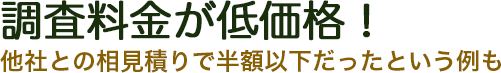調査料金が低価格！他社との相見積りで半額以下だったという例も。