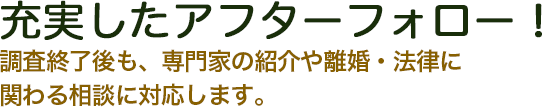 充実したアフターフォロー！調査終了後も、専門家の紹介や離婚・法律に関わる相談に対応します。